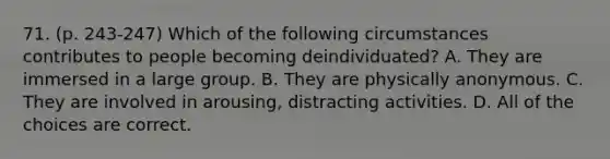 71. (p. 243-247) Which of the following circumstances contributes to people becoming deindividuated? A. They are immersed in a large group. B. They are physically anonymous. C. They are involved in arousing, distracting activities. D. All of the choices are correct.