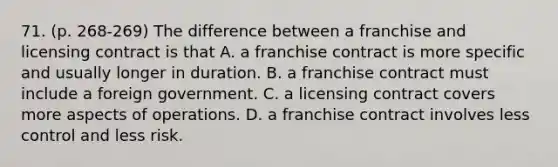 71. (p. 268-269) The difference between a franchise and licensing contract is that A. a franchise contract is more specific and usually longer in duration. B. a franchise contract must include a foreign government. C. a licensing contract covers more aspects of operations. D. a franchise contract involves less control and less risk.