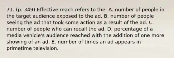 71. (p. 349) Effective reach refers to the: A. number of people in the target audience exposed to the ad. B. number of people seeing the ad that took some action as a result of the ad. C. number of people who can recall the ad. D. percentage of a media vehicle's audience reached with the addition of one more showing of an ad. E. number of times an ad appears in primetime television.