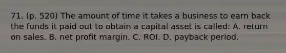 71. (p. 520) The amount of time it takes a business to earn back the funds it paid out to obtain a capital asset is called: A. return on sales. B. net profit margin. C. ROI. D. payback period.