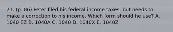 71. (p. 86) Peter filed his federal income taxes, but needs to make a correction to his income. Which form should he use? A. 1040 EZ B. 1040A C. 1040 D. 1040X E. 1040Z