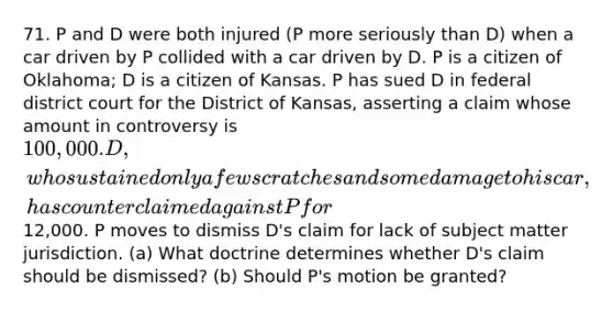 71. P and D were both injured (P more seriously than D) when a car driven by P collided with a car driven by D. P is a citizen of Oklahoma; D is a citizen of Kansas. P has sued D in federal district court for the District of Kansas, asserting a claim whose amount in controversy is 100,000. D, who sustained only a few scratches and some damage to his car, has counterclaimed against P for12,000. P moves to dismiss D's claim for lack of subject matter jurisdiction. (a) What doctrine determines whether D's claim should be dismissed? (b) Should P's motion be granted?