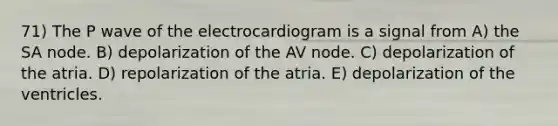 71) The P wave of the electrocardiogram is a signal from A) the SA node. B) depolarization of the AV node. C) depolarization of the atria. D) repolarization of the atria. E) depolarization of the ventricles.