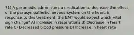 71) A paramedic administers a medication to decrease the effect of the parasympathetic nervous system on the heart. In response to this treatment, the EMT would expect which vital sign change? A) Increase in respirations B) Decrease in heart rate C) Decreased blood pressure D) Increase in heart rate