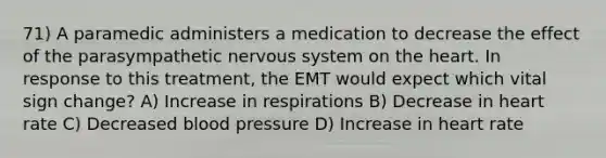 71) A paramedic administers a medication to decrease the effect of the parasympathetic nervous system on the heart. In response to this treatment, the EMT would expect which vital sign change? A) Increase in respirations B) Decrease in heart rate C) Decreased blood pressure D) Increase in heart rate