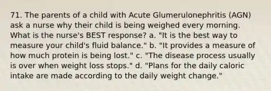 71. The parents of a child with Acute Glumerulonephritis (AGN) ask a nurse why their child is being weighed every morning. What is the nurse's BEST response? a. "It is the best way to measure your child's fluid balance." b. "It provides a measure of how much protein is being lost." c. "The disease process usually is over when weight loss stops." d. "Plans for the daily caloric intake are made according to the daily weight change."