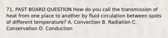 71. PAST BOARD QUESTION How do you call the transmission of heat from one place to another by fluid circulation between spots of different temperature? A. Convection B. Radiation C. Conservation D. Conduction