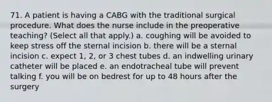 71. A patient is having a CABG with the traditional surgical procedure. What does the nurse include in the preoperative teaching? (Select all that apply.) a. coughing will be avoided to keep stress off the sternal incision b. there will be a sternal incision c. expect 1, 2, or 3 chest tubes d. an indwelling urinary catheter will be placed e. an endotracheal tube will prevent talking f. you will be on bedrest for up to 48 hours after the surgery