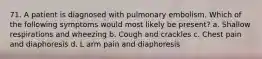 71. A patient is diagnosed with pulmonary embolism. Which of the following symptoms would most likely be present? a. Shallow respirations and wheezing b. Cough and crackles c. Chest pain and diaphoresis d. L arm pain and diaphoresis