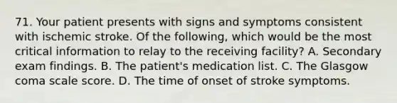 71. Your patient presents with signs and symptoms consistent with ischemic stroke. Of the following, which would be the most critical information to relay to the receiving facility? A. Secondary exam findings. B. The patient's medication list. C. The Glasgow coma scale score. D. The time of onset of stroke symptoms.