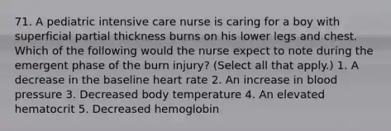 71. A pediatric intensive care nurse is caring for a boy with superficial partial thickness burns on his lower legs and chest. Which of the following would the nurse expect to note during the emergent phase of the burn injury? (Select all that apply.) 1. A decrease in the baseline heart rate 2. An increase in blood pressure 3. Decreased body temperature 4. An elevated hematocrit 5. Decreased hemoglobin