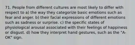 71. People from different cultures are most likely to differ with respect to a) the way they categorize basic emotions such as fear and anger. b) their facial expressions of different emotions such as sadness or surprise. c) the specific states of physiological arousal associated with their feelings of happiness or disgust. d) how they interpret hand gestures, such as the "A-OK" sign.