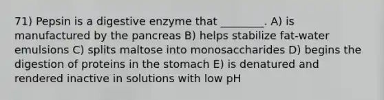 71) Pepsin is a digestive enzyme that ________. A) is manufactured by the pancreas B) helps stabilize fat-water emulsions C) splits maltose into monosaccharides D) begins the digestion of proteins in the stomach E) is denatured and rendered inactive in solutions with low pH