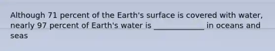 Although 71 percent of the Earth's surface is covered with water, nearly 97 percent of Earth's water is _____________ in oceans and seas