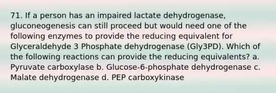 71. If a person has an impaired lactate dehydrogenase, gluconeogenesis can still proceed but would need one of the following enzymes to provide the reducing equivalent for Glyceraldehyde 3 Phosphate dehydrogenase (Gly3PD). Which of the following reactions can provide the reducing equivalents? a. Pyruvate carboxylase b. Glucose-6-phosphate dehydrogenase c. Malate dehydrogenase d. PEP carboxykinase