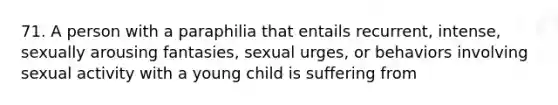 71. A person with a paraphilia that entails recurrent, intense, sexually arousing fantasies, sexual urges, or behaviors involving sexual activity with a young child is suffering from