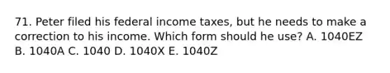 71. Peter filed his federal income taxes, but he needs to make a correction to his income. Which form should he use? A. 1040EZ B. 1040A C. 1040 D. 1040X E. 1040Z