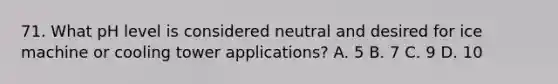 71. What pH level is considered neutral and desired for ice machine or cooling tower applications? A. 5 B. 7 C. 9 D. 10