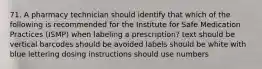 71. A pharmacy technician should identify that which of the following is recommended for the Institute for Safe Medication Practices (ISMP) when labeling a prescription? text should be vertical barcodes should be avoided labels should be white with blue lettering dosing instructions should use numbers