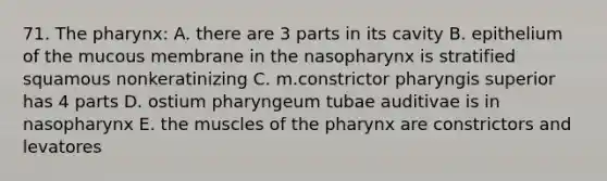 71. The pharynx: A. there are 3 parts in its cavity B. epithelium of the mucous membrane in the nasopharynx is stratified squamous nonkeratinizing C. m.constrictor pharyngis superior has 4 parts D. ostium pharyngeum tubae auditivae is in nasopharynx E. the muscles of the pharynx are constrictors and levatores