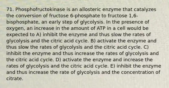 71. Phosphofructokinase is an allosteric enzyme that catalyzes the conversion of fructose 6-phosphate to fructose 1,6-bisphosphate, an early step of glycolysis. In the presence of oxygen, an increase in the amount of ATP in a cell would be expected to A) inhibit the enzyme and thus slow the rates of glycolysis and the citric acid cycle. B) activate the enzyme and thus slow the rates of glycolysis and the citric acid cycle. C) inhibit the enzyme and thus increase the rates of glycolysis and the citric acid cycle. D) activate the enzyme and increase the rates of glycolysis and the citric acid cycle. E) inhibit the enzyme and thus increase the rate of glycolysis and the concentration of citrate.