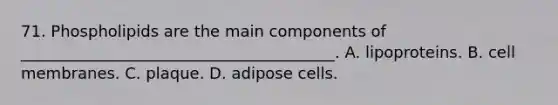 71. Phospholipids are the main components of ________________________________________. A. lipoproteins. B. cell membranes. C. plaque. D. adipose cells.