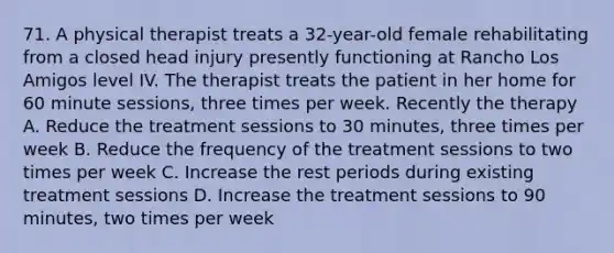 71. A physical therapist treats a 32-year-old female rehabilitating from a closed head injury presently functioning at Rancho Los Amigos level IV. The therapist treats the patient in her home for 60 minute sessions, three times per week. Recently the therapy A. Reduce the treatment sessions to 30 minutes, three times per week B. Reduce the frequency of the treatment sessions to two times per week C. Increase the rest periods during existing treatment sessions D. Increase the treatment sessions to 90 minutes, two times per week