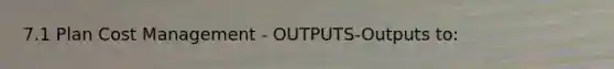 7.1 Plan Cost Management - OUTPUTS-Outputs to: