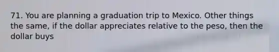 71. You are planning a graduation trip to Mexico. Other things the same, if the dollar appreciates relative to the peso, then the dollar buys