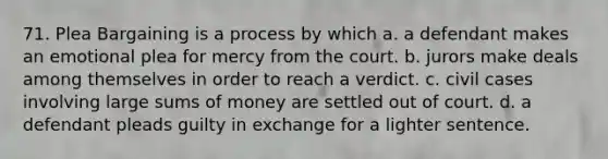 71. Plea Bargaining is a process by which a. a defendant makes an emotional plea for mercy from the court. b. jurors make deals among themselves in order to reach a verdict. c. civil cases involving large sums of money are settled out of court. d. a defendant pleads guilty in exchange for a lighter sentence.