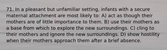 71. In a pleasant but unfamiliar setting, infants with a secure maternal attachment are most likely to: A) act as though their mothers are of little importance to them. B) use their mothers as a base from which to explore the new surroundings. C) cling to their mothers and ignore the new surroundings. D) show hostility when their mothers approach them after a brief absence.