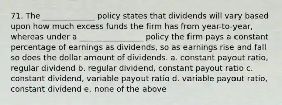 71. The _____________ policy states that dividends will vary based upon how much excess funds the firm has from year-to-year, whereas under a ________________ policy the firm pays a constant percentage of earnings as dividends, so as earnings rise and fall so does the dollar amount of dividends. a. constant payout ratio, regular dividend b. regular dividend, constant payout ratio c. constant dividend, variable payout ratio d. variable payout ratio, constant dividend e. none of the above