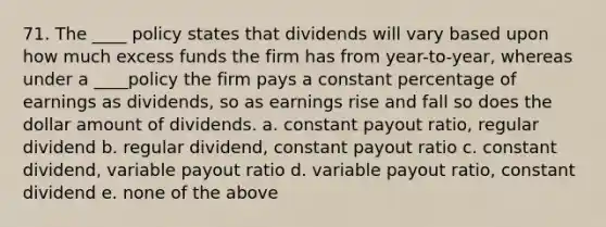 71. The ____ policy states that dividends will vary based upon how much excess funds the firm has from year-to-year, whereas under a ____policy the firm pays a constant percentage of earnings as dividends, so as earnings rise and fall so does the dollar amount of dividends. a. constant payout ratio, regular dividend b. regular dividend, constant payout ratio c. constant dividend, variable payout ratio d. variable payout ratio, constant dividend e. none of the above