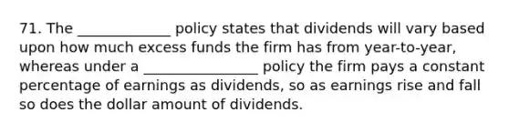 71. The _____________ policy states that dividends will vary based upon how much excess funds the firm has from year-to-year, whereas under a ________________ policy the firm pays a constant percentage of earnings as dividends, so as earnings rise and fall so does the dollar amount of dividends.