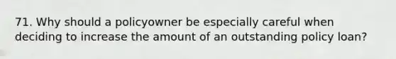 71. Why should a policyowner be especially careful when deciding to increase the amount of an outstanding policy loan?