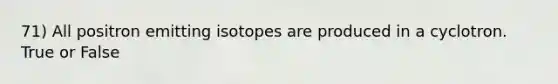 71) All positron emitting isotopes are produced in a cyclotron. True or False