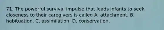 71. The powerful survival impulse that leads infants to seek closeness to their caregivers is called A. attachment. B. habituation. C. assimilation. D. conservation.