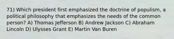 71) Which president first emphasized the doctrine of populism, a political philosophy that emphasizes the needs of the common person? A) Thomas Jefferson B) Andrew Jackson C) Abraham Lincoln D) Ulysses Grant E) Martin Van Buren