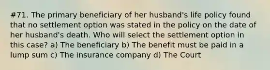 #71. The primary beneficiary of her husband's life policy found that no settlement option was stated in the policy on the date of her husband's death. Who will select the settlement option in this case? a) The beneficiary b) The benefit must be paid in a lump sum c) The insurance company d) The Court