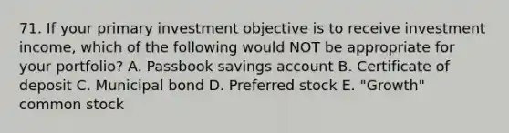 71. If your primary investment objective is to receive investment income, which of the following would NOT be appropriate for your portfolio? A. Passbook savings account B. Certificate of deposit C. Municipal bond D. Preferred stock E. "Growth" common stock