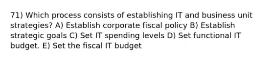 71) Which process consists of establishing IT and business unit strategies? A) Establish corporate <a href='https://www.questionai.com/knowledge/kPTgdbKdvz-fiscal-policy' class='anchor-knowledge'>fiscal policy</a> B) Establish strategic goals C) Set IT spending levels D) Set functional IT budget. E) Set the fiscal IT budget