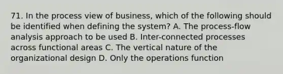 71. In the process view of business, which of the following should be identified when defining the system? A. The process-flow analysis approach to be used B. Inter-connected processes across functional areas C. The vertical nature of the organizational design D. Only the operations function