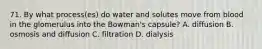 71. By what process(es) do water and solutes move from blood in the glomerulus into the Bowman's capsule? A. diffusion B. osmosis and diffusion C. filtration D. dialysis