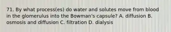 71. By what process(es) do water and solutes move from blood in the glomerulus into the Bowman's capsule? A. diffusion B. osmosis and diffusion C. filtration D. dialysis