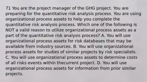 71 You are the project manager of the GHG project. You are preparing for the quantitative risk analysis process. You are using organizational process assets to help you complete the quantitative risk analysis process. Which one of the following is NOT a valid reason to utilize organizational process assets as a part of the quantitative risk analysis process? A. You will use organizational process assets for risk databases that may be available from industry sources. B. You will use organizational process assets for studies of similar projects by risk specialists. C. You will use organizational process assets to determine costs of all risks events within thecurrent project. D. You will use organizational process assets for information from prior similar projects.