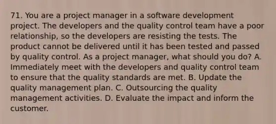 71. You are a project manager in a software development project. The developers and the quality control team have a poor relationship, so the developers are resisting the tests. The product cannot be delivered until it has been tested and passed by quality control. As a project manager, what should you do? A. Immediately meet with the developers and quality control team to ensure that the quality standards are met. B. Update the quality management plan. C. Outsourcing the quality management activities. D. Evaluate the impact and inform the customer.