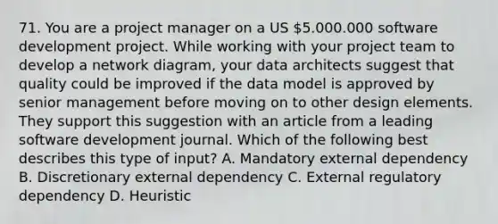 71. You are a project manager on a US 5.000.000 software development project. While working with your project team to develop a network diagram, your data architects suggest that quality could be improved if the data model is approved by senior management before moving on to other design elements. They support this suggestion with an article from a leading software development journal. Which of the following best describes this type of input? A. Mandatory external dependency B. Discretionary external dependency C. External regulatory dependency D. Heuristic