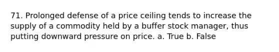 71. Prolonged defense of a price ceiling tends to increase the supply of a commodity held by a buffer stock manager, thus putting downward pressure on price. a. True b. False