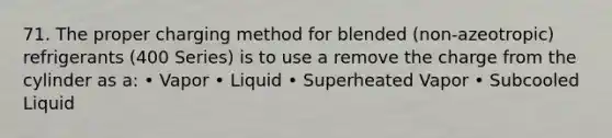 71. The proper charging method for blended (non-azeotropic) refrigerants (400 Series) is to use a remove the charge from the cylinder as a: • Vapor • Liquid • Superheated Vapor • Subcooled Liquid