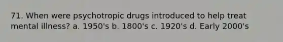 71. When were psychotropic drugs introduced to help treat mental illness? a. 1950's b. 1800's c. 1920's d. Early 2000's